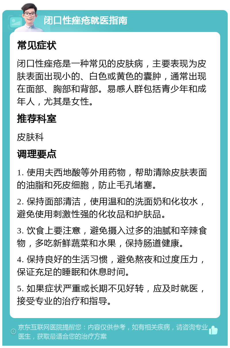 闭口性痤疮就医指南 常见症状 闭口性痤疮是一种常见的皮肤病，主要表现为皮肤表面出现小的、白色或黄色的囊肿，通常出现在面部、胸部和背部。易感人群包括青少年和成年人，尤其是女性。 推荐科室 皮肤科 调理要点 1. 使用夫西地酸等外用药物，帮助清除皮肤表面的油脂和死皮细胞，防止毛孔堵塞。 2. 保持面部清洁，使用温和的洗面奶和化妆水，避免使用刺激性强的化妆品和护肤品。 3. 饮食上要注意，避免摄入过多的油腻和辛辣食物，多吃新鲜蔬菜和水果，保持肠道健康。 4. 保持良好的生活习惯，避免熬夜和过度压力，保证充足的睡眠和休息时间。 5. 如果症状严重或长期不见好转，应及时就医，接受专业的治疗和指导。