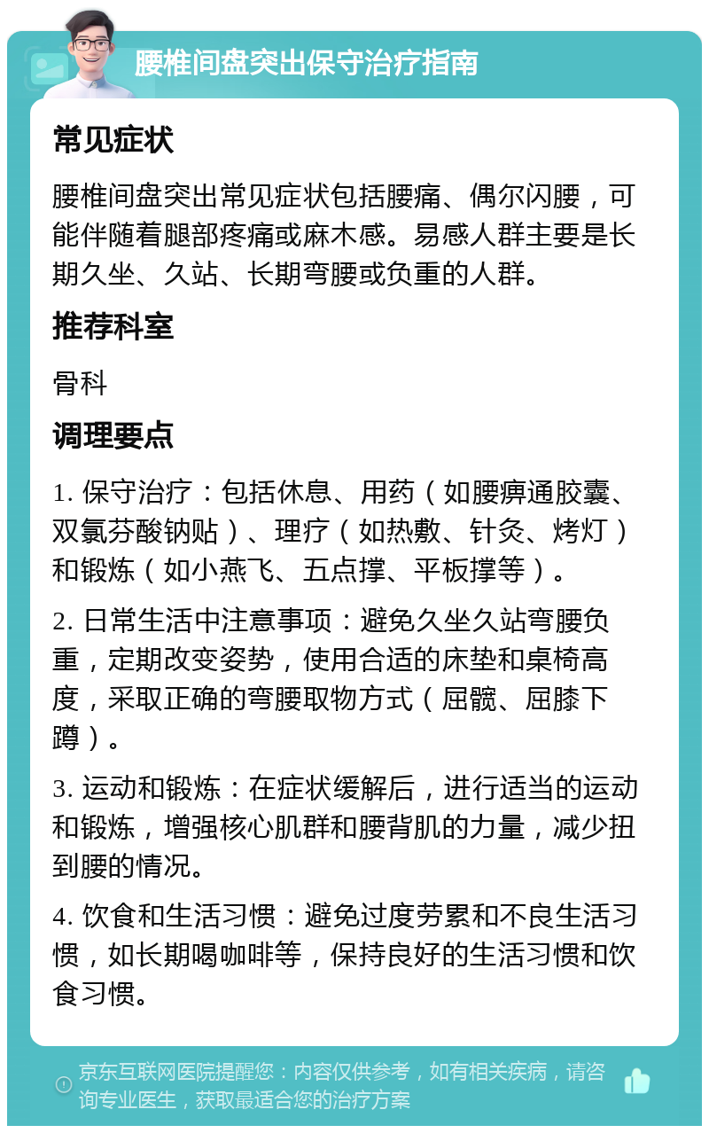 腰椎间盘突出保守治疗指南 常见症状 腰椎间盘突出常见症状包括腰痛、偶尔闪腰，可能伴随着腿部疼痛或麻木感。易感人群主要是长期久坐、久站、长期弯腰或负重的人群。 推荐科室 骨科 调理要点 1. 保守治疗：包括休息、用药（如腰痹通胶囊、双氯芬酸钠贴）、理疗（如热敷、针灸、烤灯）和锻炼（如小燕飞、五点撑、平板撑等）。 2. 日常生活中注意事项：避免久坐久站弯腰负重，定期改变姿势，使用合适的床垫和桌椅高度，采取正确的弯腰取物方式（屈髋、屈膝下蹲）。 3. 运动和锻炼：在症状缓解后，进行适当的运动和锻炼，增强核心肌群和腰背肌的力量，减少扭到腰的情况。 4. 饮食和生活习惯：避免过度劳累和不良生活习惯，如长期喝咖啡等，保持良好的生活习惯和饮食习惯。