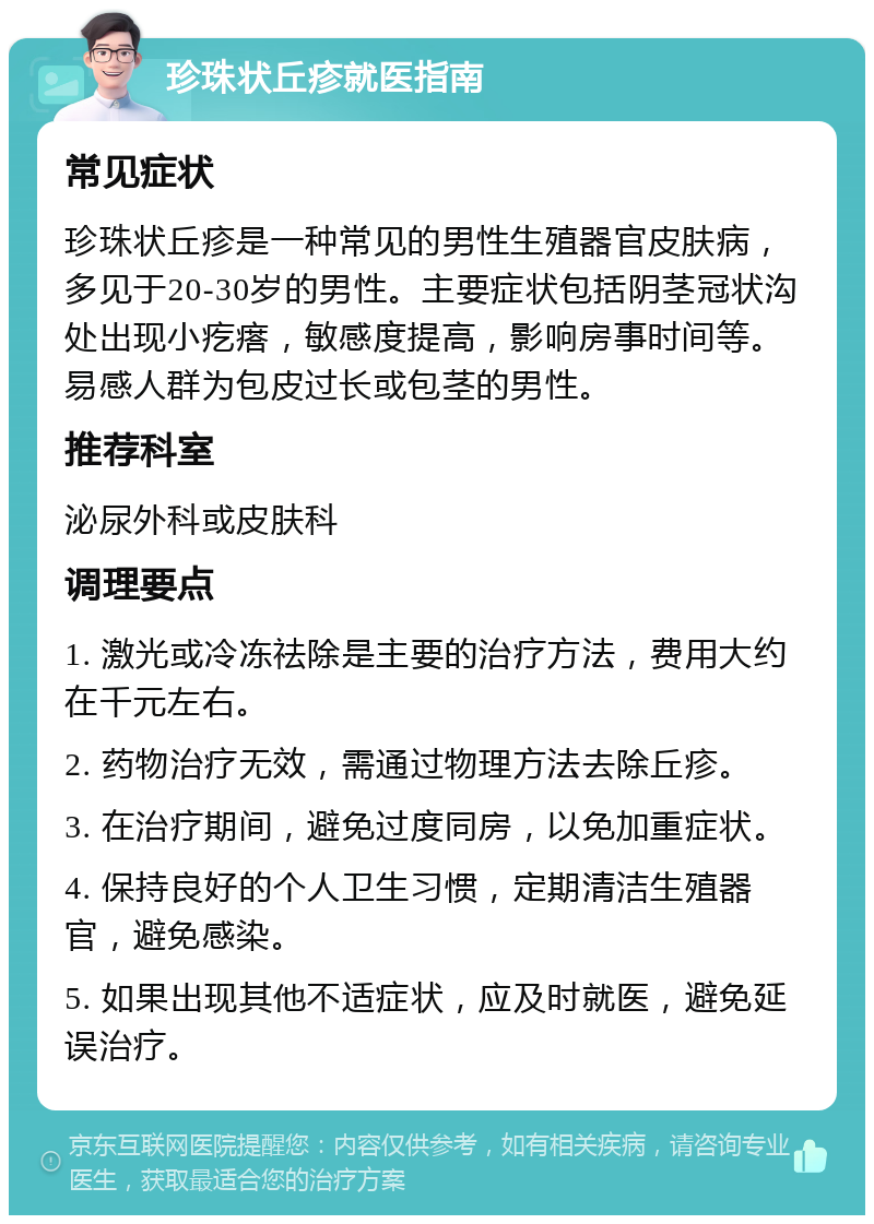 珍珠状丘疹就医指南 常见症状 珍珠状丘疹是一种常见的男性生殖器官皮肤病，多见于20-30岁的男性。主要症状包括阴茎冠状沟处出现小疙瘩，敏感度提高，影响房事时间等。易感人群为包皮过长或包茎的男性。 推荐科室 泌尿外科或皮肤科 调理要点 1. 激光或冷冻祛除是主要的治疗方法，费用大约在千元左右。 2. 药物治疗无效，需通过物理方法去除丘疹。 3. 在治疗期间，避免过度同房，以免加重症状。 4. 保持良好的个人卫生习惯，定期清洁生殖器官，避免感染。 5. 如果出现其他不适症状，应及时就医，避免延误治疗。