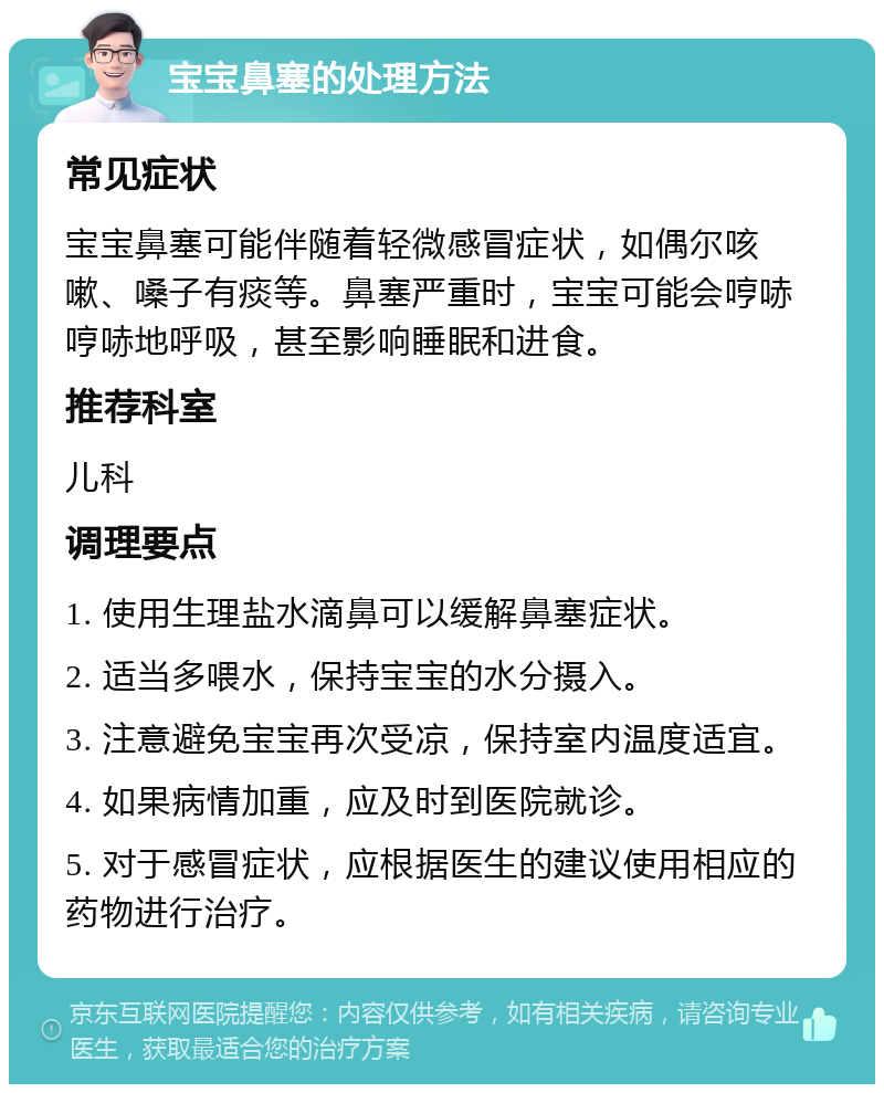 宝宝鼻塞的处理方法 常见症状 宝宝鼻塞可能伴随着轻微感冒症状，如偶尔咳嗽、嗓子有痰等。鼻塞严重时，宝宝可能会哼哧哼哧地呼吸，甚至影响睡眠和进食。 推荐科室 儿科 调理要点 1. 使用生理盐水滴鼻可以缓解鼻塞症状。 2. 适当多喂水，保持宝宝的水分摄入。 3. 注意避免宝宝再次受凉，保持室内温度适宜。 4. 如果病情加重，应及时到医院就诊。 5. 对于感冒症状，应根据医生的建议使用相应的药物进行治疗。