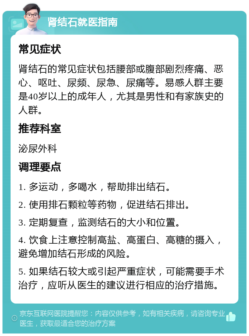 肾结石就医指南 常见症状 肾结石的常见症状包括腰部或腹部剧烈疼痛、恶心、呕吐、尿频、尿急、尿痛等。易感人群主要是40岁以上的成年人，尤其是男性和有家族史的人群。 推荐科室 泌尿外科 调理要点 1. 多运动，多喝水，帮助排出结石。 2. 使用排石颗粒等药物，促进结石排出。 3. 定期复查，监测结石的大小和位置。 4. 饮食上注意控制高盐、高蛋白、高糖的摄入，避免增加结石形成的风险。 5. 如果结石较大或引起严重症状，可能需要手术治疗，应听从医生的建议进行相应的治疗措施。