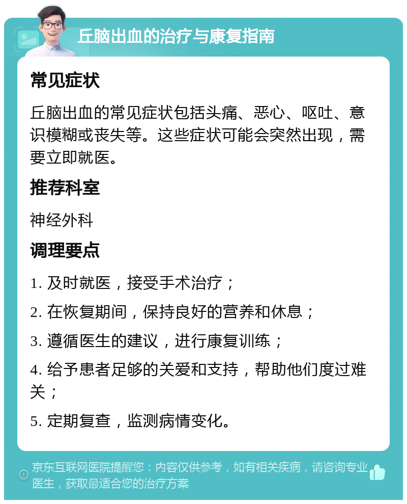 丘脑出血的治疗与康复指南 常见症状 丘脑出血的常见症状包括头痛、恶心、呕吐、意识模糊或丧失等。这些症状可能会突然出现，需要立即就医。 推荐科室 神经外科 调理要点 1. 及时就医，接受手术治疗； 2. 在恢复期间，保持良好的营养和休息； 3. 遵循医生的建议，进行康复训练； 4. 给予患者足够的关爱和支持，帮助他们度过难关； 5. 定期复查，监测病情变化。