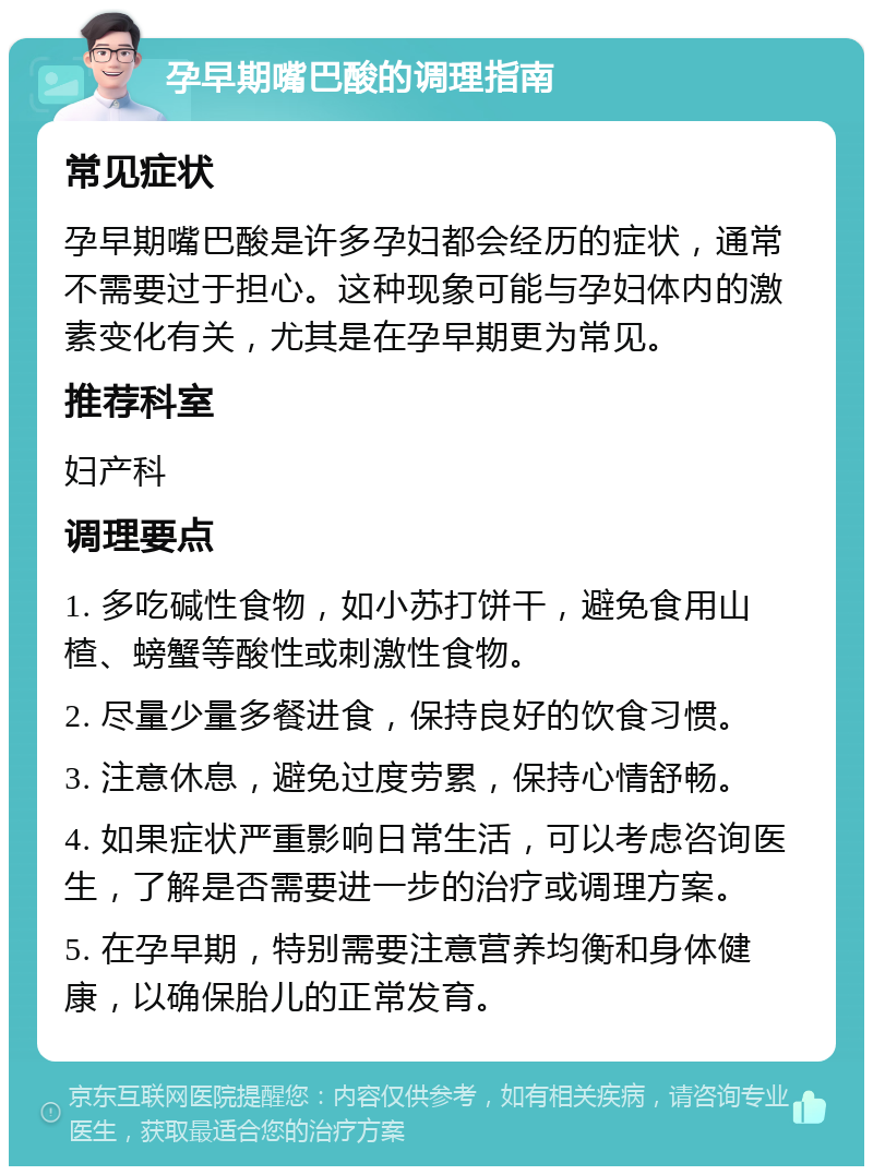 孕早期嘴巴酸的调理指南 常见症状 孕早期嘴巴酸是许多孕妇都会经历的症状，通常不需要过于担心。这种现象可能与孕妇体内的激素变化有关，尤其是在孕早期更为常见。 推荐科室 妇产科 调理要点 1. 多吃碱性食物，如小苏打饼干，避免食用山楂、螃蟹等酸性或刺激性食物。 2. 尽量少量多餐进食，保持良好的饮食习惯。 3. 注意休息，避免过度劳累，保持心情舒畅。 4. 如果症状严重影响日常生活，可以考虑咨询医生，了解是否需要进一步的治疗或调理方案。 5. 在孕早期，特别需要注意营养均衡和身体健康，以确保胎儿的正常发育。