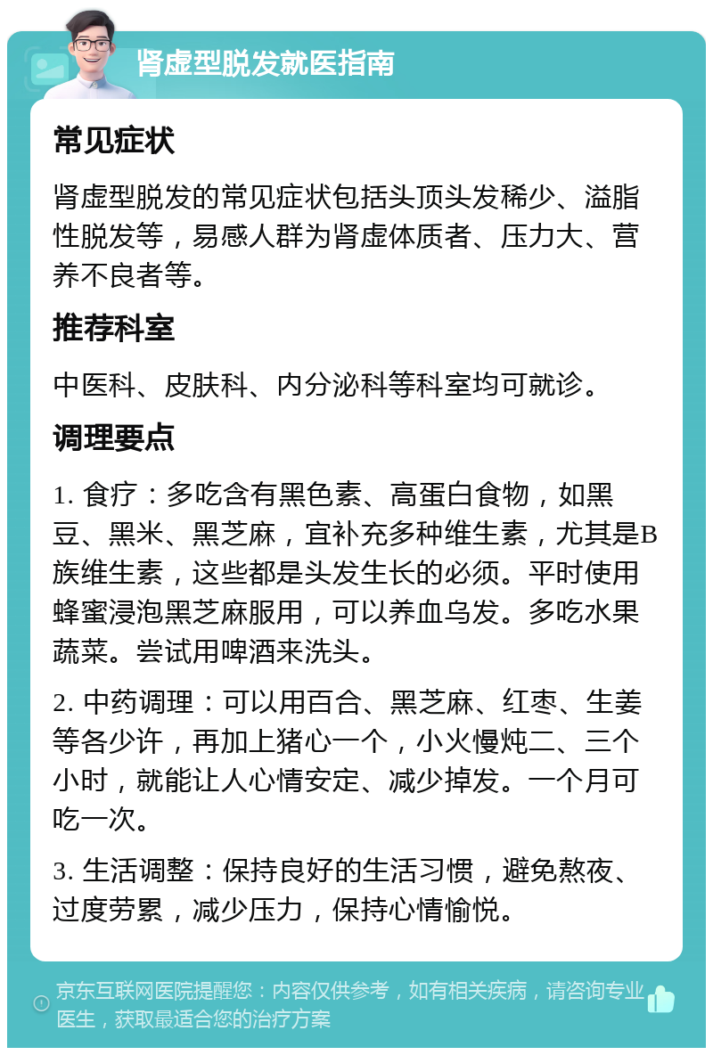 肾虚型脱发就医指南 常见症状 肾虚型脱发的常见症状包括头顶头发稀少、溢脂性脱发等，易感人群为肾虚体质者、压力大、营养不良者等。 推荐科室 中医科、皮肤科、内分泌科等科室均可就诊。 调理要点 1. 食疗：多吃含有黑色素、高蛋白食物，如黑豆、黑米、黑芝麻，宜补充多种维生素，尤其是B族维生素，这些都是头发生长的必须。平时使用蜂蜜浸泡黑芝麻服用，可以养血乌发。多吃水果蔬菜。尝试用啤酒来洗头。 2. 中药调理：可以用百合、黑芝麻、红枣、生姜等各少许，再加上猪心一个，小火慢炖二、三个小时，就能让人心情安定、减少掉发。一个月可吃一次。 3. 生活调整：保持良好的生活习惯，避免熬夜、过度劳累，减少压力，保持心情愉悦。