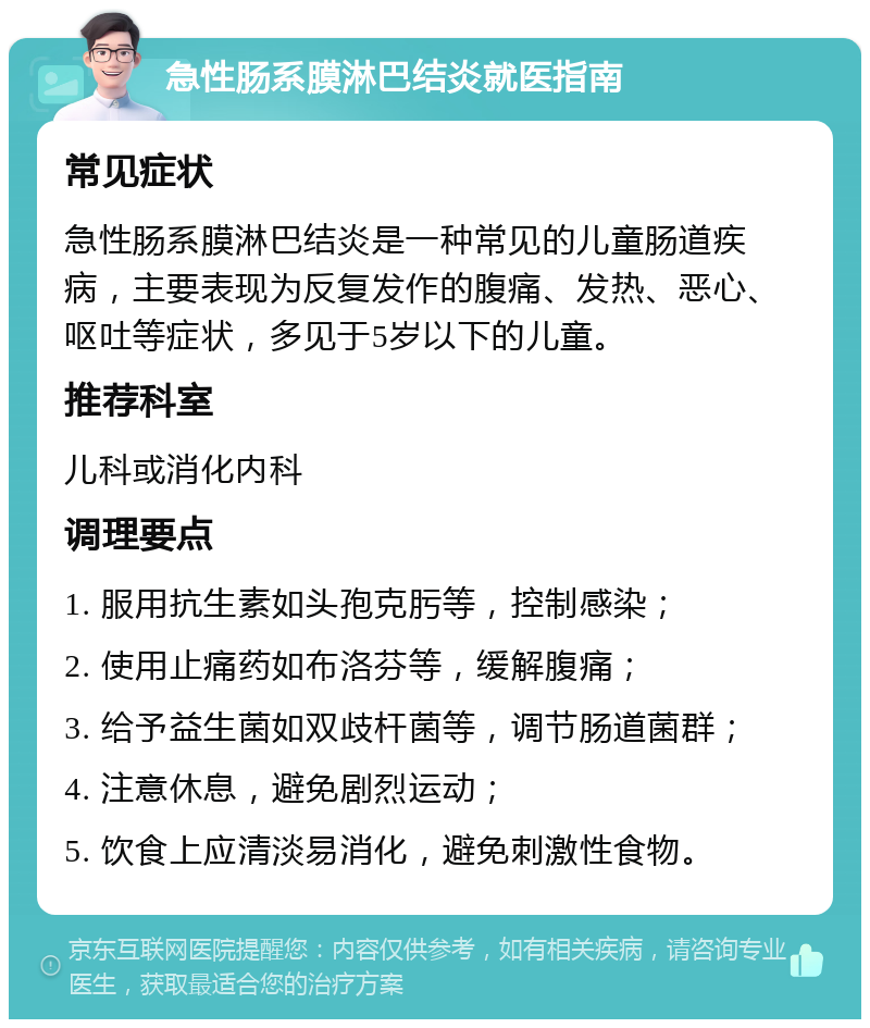 急性肠系膜淋巴结炎就医指南 常见症状 急性肠系膜淋巴结炎是一种常见的儿童肠道疾病，主要表现为反复发作的腹痛、发热、恶心、呕吐等症状，多见于5岁以下的儿童。 推荐科室 儿科或消化内科 调理要点 1. 服用抗生素如头孢克肟等，控制感染； 2. 使用止痛药如布洛芬等，缓解腹痛； 3. 给予益生菌如双歧杆菌等，调节肠道菌群； 4. 注意休息，避免剧烈运动； 5. 饮食上应清淡易消化，避免刺激性食物。