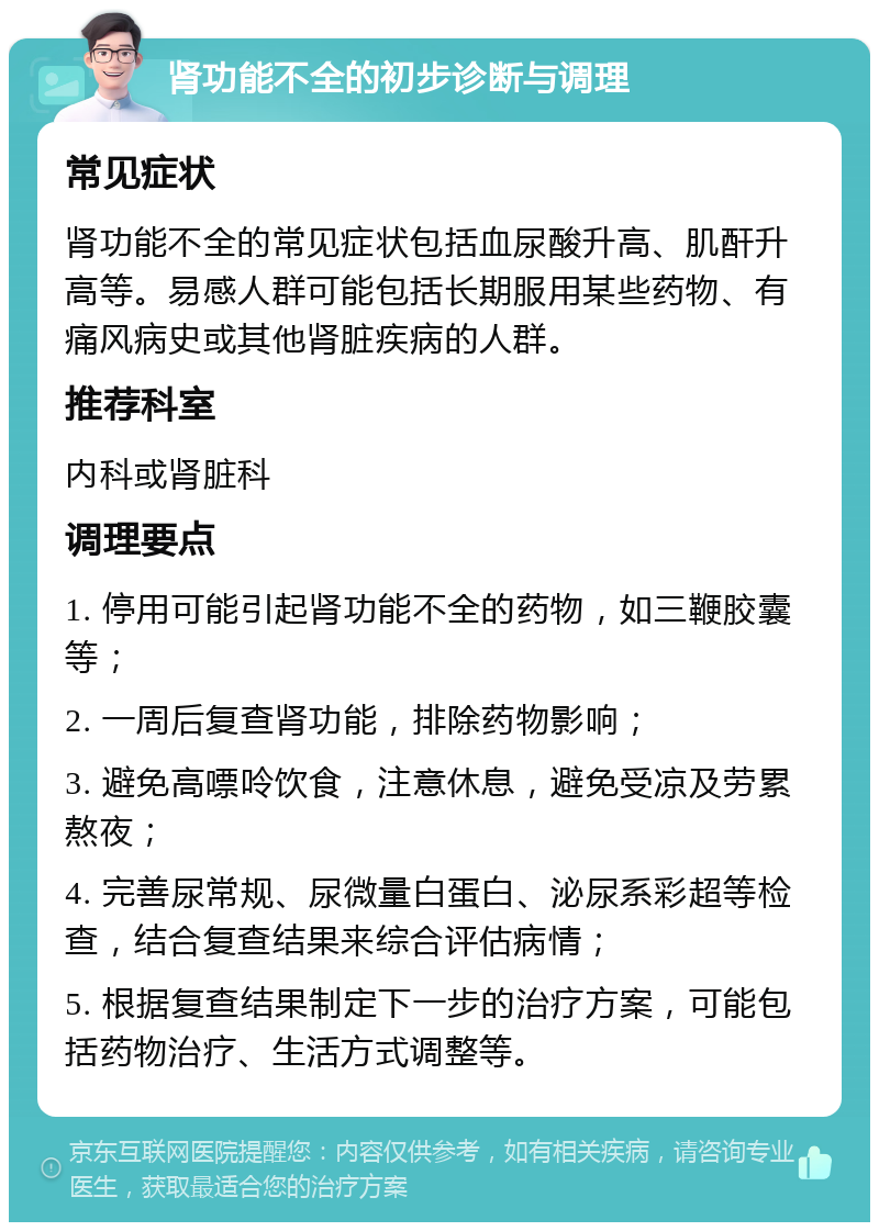 肾功能不全的初步诊断与调理 常见症状 肾功能不全的常见症状包括血尿酸升高、肌酐升高等。易感人群可能包括长期服用某些药物、有痛风病史或其他肾脏疾病的人群。 推荐科室 内科或肾脏科 调理要点 1. 停用可能引起肾功能不全的药物，如三鞭胶囊等； 2. 一周后复查肾功能，排除药物影响； 3. 避免高嘌呤饮食，注意休息，避免受凉及劳累熬夜； 4. 完善尿常规、尿微量白蛋白、泌尿系彩超等检查，结合复查结果来综合评估病情； 5. 根据复查结果制定下一步的治疗方案，可能包括药物治疗、生活方式调整等。