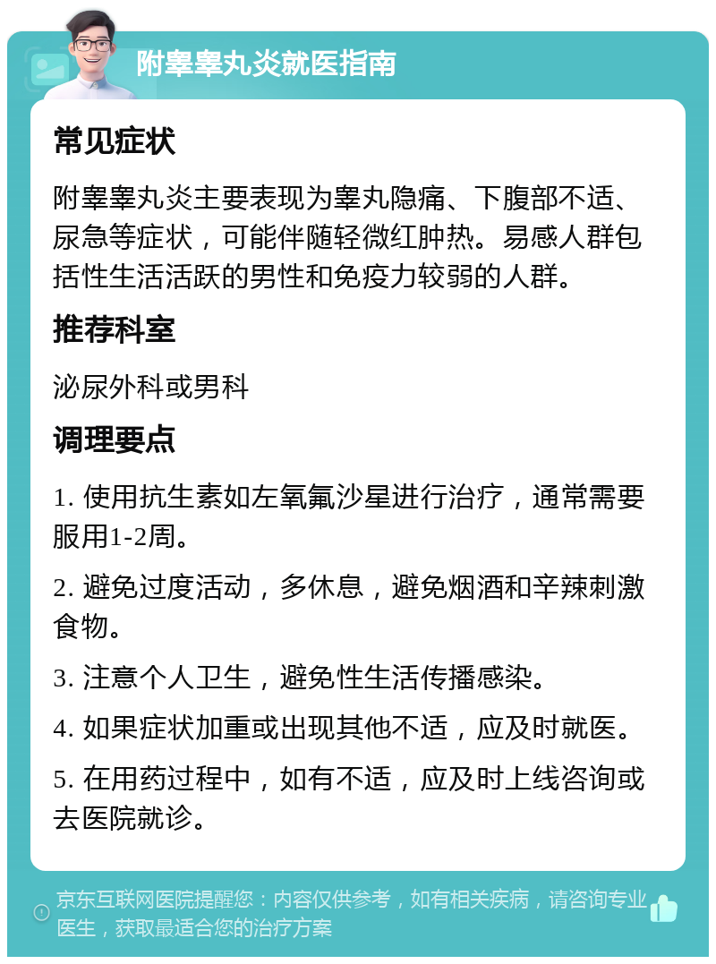 附睾睾丸炎就医指南 常见症状 附睾睾丸炎主要表现为睾丸隐痛、下腹部不适、尿急等症状，可能伴随轻微红肿热。易感人群包括性生活活跃的男性和免疫力较弱的人群。 推荐科室 泌尿外科或男科 调理要点 1. 使用抗生素如左氧氟沙星进行治疗，通常需要服用1-2周。 2. 避免过度活动，多休息，避免烟酒和辛辣刺激食物。 3. 注意个人卫生，避免性生活传播感染。 4. 如果症状加重或出现其他不适，应及时就医。 5. 在用药过程中，如有不适，应及时上线咨询或去医院就诊。