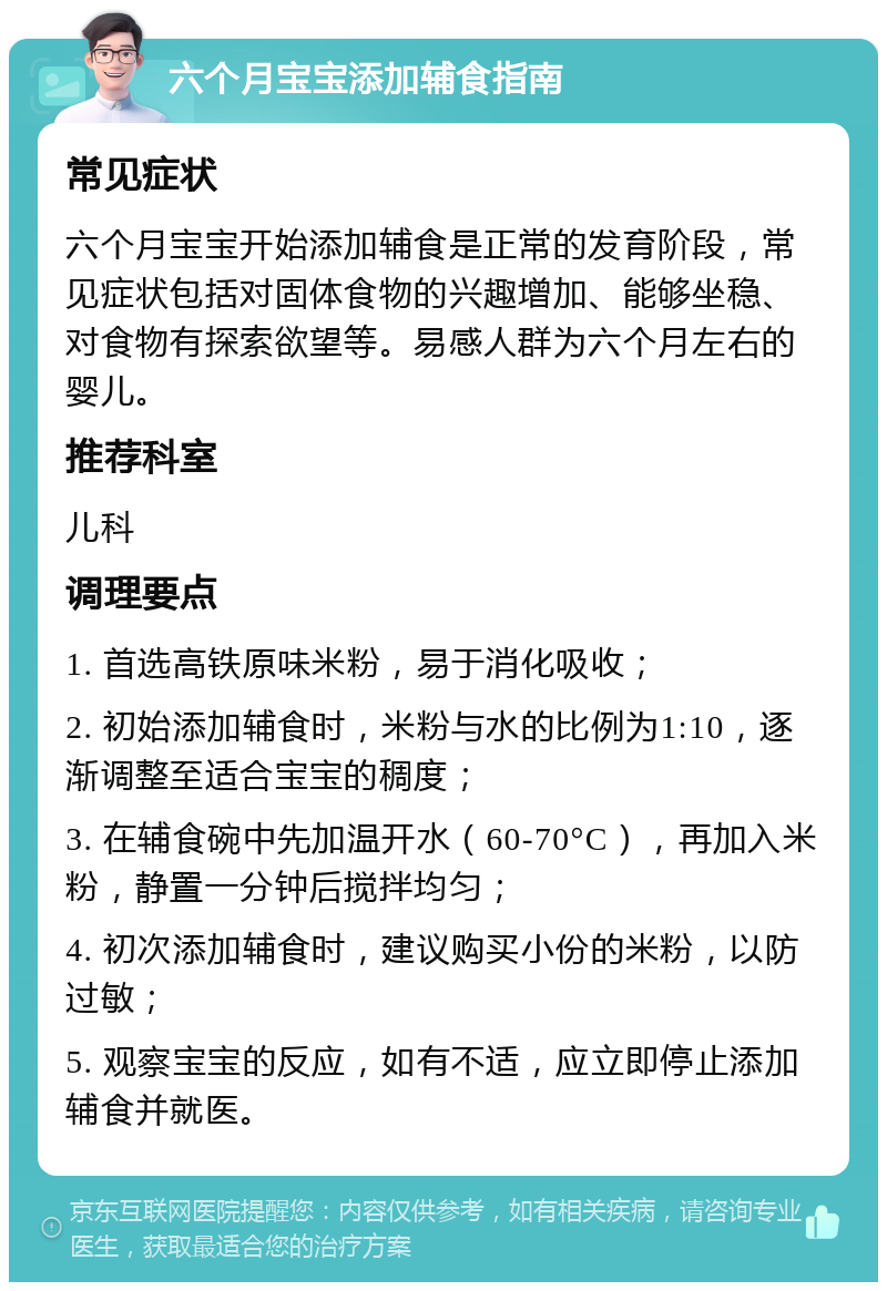 六个月宝宝添加辅食指南 常见症状 六个月宝宝开始添加辅食是正常的发育阶段，常见症状包括对固体食物的兴趣增加、能够坐稳、对食物有探索欲望等。易感人群为六个月左右的婴儿。 推荐科室 儿科 调理要点 1. 首选高铁原味米粉，易于消化吸收； 2. 初始添加辅食时，米粉与水的比例为1:10，逐渐调整至适合宝宝的稠度； 3. 在辅食碗中先加温开水（60-70°C），再加入米粉，静置一分钟后搅拌均匀； 4. 初次添加辅食时，建议购买小份的米粉，以防过敏； 5. 观察宝宝的反应，如有不适，应立即停止添加辅食并就医。