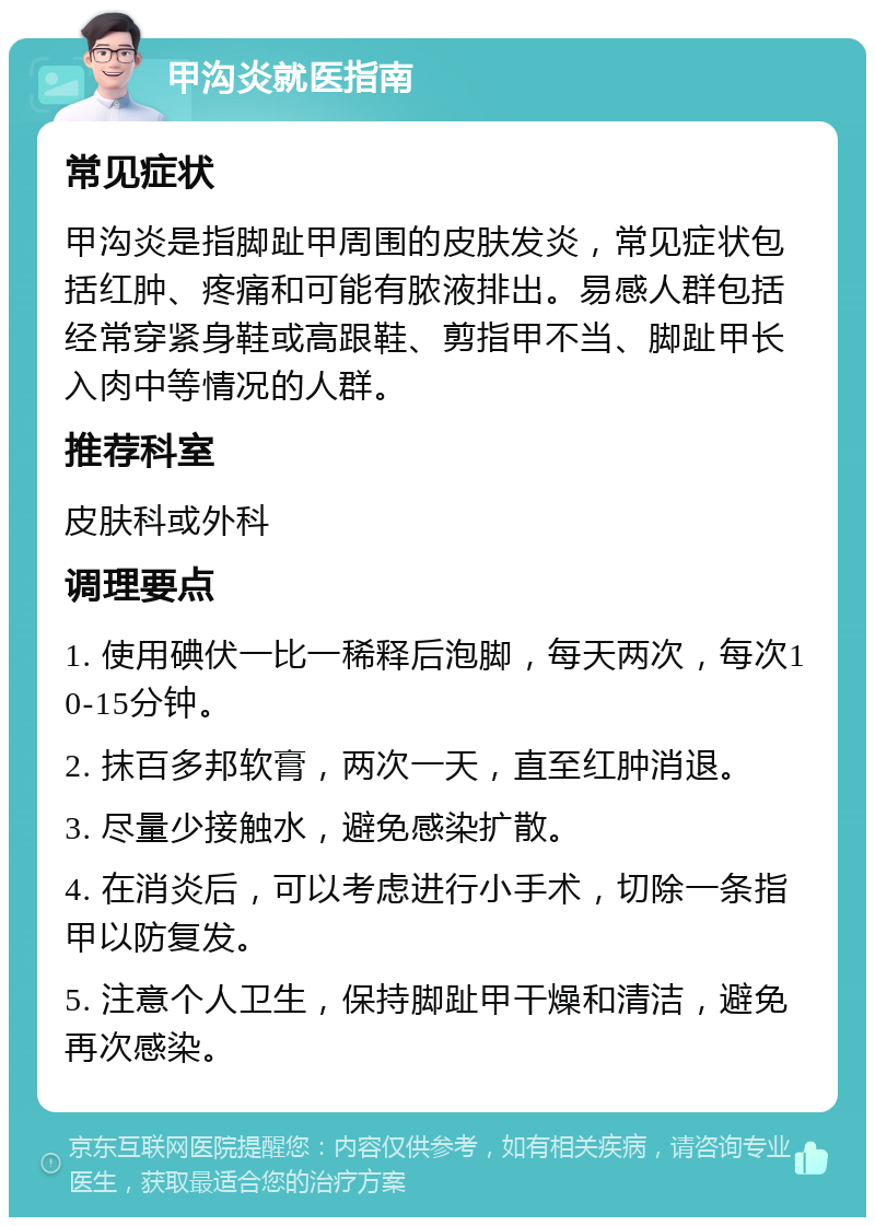 甲沟炎就医指南 常见症状 甲沟炎是指脚趾甲周围的皮肤发炎，常见症状包括红肿、疼痛和可能有脓液排出。易感人群包括经常穿紧身鞋或高跟鞋、剪指甲不当、脚趾甲长入肉中等情况的人群。 推荐科室 皮肤科或外科 调理要点 1. 使用碘伏一比一稀释后泡脚，每天两次，每次10-15分钟。 2. 抹百多邦软膏，两次一天，直至红肿消退。 3. 尽量少接触水，避免感染扩散。 4. 在消炎后，可以考虑进行小手术，切除一条指甲以防复发。 5. 注意个人卫生，保持脚趾甲干燥和清洁，避免再次感染。