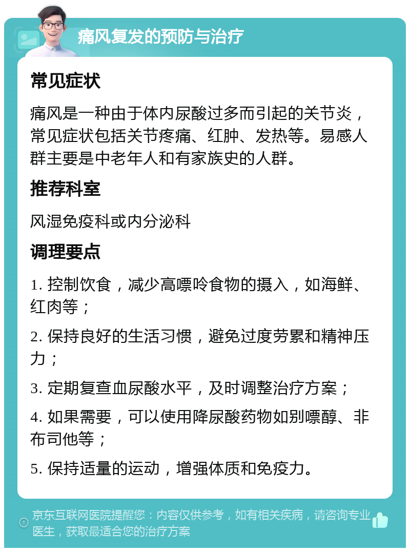 痛风复发的预防与治疗 常见症状 痛风是一种由于体内尿酸过多而引起的关节炎，常见症状包括关节疼痛、红肿、发热等。易感人群主要是中老年人和有家族史的人群。 推荐科室 风湿免疫科或内分泌科 调理要点 1. 控制饮食，减少高嘌呤食物的摄入，如海鲜、红肉等； 2. 保持良好的生活习惯，避免过度劳累和精神压力； 3. 定期复查血尿酸水平，及时调整治疗方案； 4. 如果需要，可以使用降尿酸药物如别嘌醇、非布司他等； 5. 保持适量的运动，增强体质和免疫力。