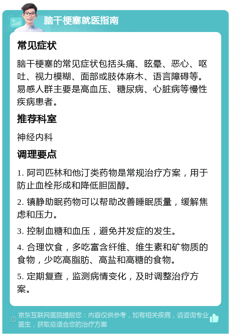 脑干梗塞就医指南 常见症状 脑干梗塞的常见症状包括头痛、眩晕、恶心、呕吐、视力模糊、面部或肢体麻木、语言障碍等。易感人群主要是高血压、糖尿病、心脏病等慢性疾病患者。 推荐科室 神经内科 调理要点 1. 阿司匹林和他汀类药物是常规治疗方案，用于防止血栓形成和降低胆固醇。 2. 镇静助眠药物可以帮助改善睡眠质量，缓解焦虑和压力。 3. 控制血糖和血压，避免并发症的发生。 4. 合理饮食，多吃富含纤维、维生素和矿物质的食物，少吃高脂肪、高盐和高糖的食物。 5. 定期复查，监测病情变化，及时调整治疗方案。