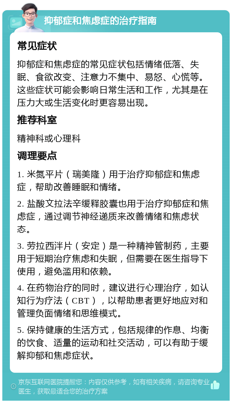 抑郁症和焦虑症的治疗指南 常见症状 抑郁症和焦虑症的常见症状包括情绪低落、失眠、食欲改变、注意力不集中、易怒、心慌等。这些症状可能会影响日常生活和工作，尤其是在压力大或生活变化时更容易出现。 推荐科室 精神科或心理科 调理要点 1. 米氮平片（瑞美隆）用于治疗抑郁症和焦虑症，帮助改善睡眠和情绪。 2. 盐酸文拉法辛缓释胶囊也用于治疗抑郁症和焦虑症，通过调节神经递质来改善情绪和焦虑状态。 3. 劳拉西泮片（安定）是一种精神管制药，主要用于短期治疗焦虑和失眠，但需要在医生指导下使用，避免滥用和依赖。 4. 在药物治疗的同时，建议进行心理治疗，如认知行为疗法（CBT），以帮助患者更好地应对和管理负面情绪和思维模式。 5. 保持健康的生活方式，包括规律的作息、均衡的饮食、适量的运动和社交活动，可以有助于缓解抑郁和焦虑症状。