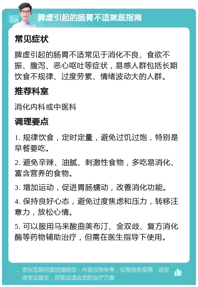 脾虚引起的肠胃不适就医指南 常见症状 脾虚引起的肠胃不适常见于消化不良、食欲不振、腹泻、恶心呕吐等症状，易感人群包括长期饮食不规律、过度劳累、情绪波动大的人群。 推荐科室 消化内科或中医科 调理要点 1. 规律饮食，定时定量，避免过饥过饱，特别是早餐要吃。 2. 避免辛辣、油腻、刺激性食物，多吃易消化、富含营养的食物。 3. 增加运动，促进胃肠蠕动，改善消化功能。 4. 保持良好心态，避免过度焦虑和压力，转移注意力，放松心情。 5. 可以服用马来酸曲美布汀、金双歧、复方消化酶等药物辅助治疗，但需在医生指导下使用。