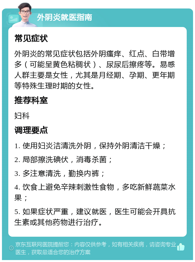 外阴炎就医指南 常见症状 外阴炎的常见症状包括外阴瘙痒、红点、白带增多（可能呈黄色粘稠状）、尿尿后擦疼等。易感人群主要是女性，尤其是月经期、孕期、更年期等特殊生理时期的女性。 推荐科室 妇科 调理要点 1. 使用妇炎洁清洗外阴，保持外阴清洁干燥； 2. 局部擦洗碘伏，消毒杀菌； 3. 多注意清洗，勤换内裤； 4. 饮食上避免辛辣刺激性食物，多吃新鲜蔬菜水果； 5. 如果症状严重，建议就医，医生可能会开具抗生素或其他药物进行治疗。