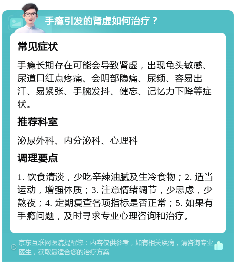 手瘾引发的肾虚如何治疗？ 常见症状 手瘾长期存在可能会导致肾虚，出现龟头敏感、尿道口红点疼痛、会阴部隐痛、尿频、容易出汗、易紧张、手腕发抖、健忘、记忆力下降等症状。 推荐科室 泌尿外科、内分泌科、心理科 调理要点 1. 饮食清淡，少吃辛辣油腻及生冷食物；2. 适当运动，增强体质；3. 注意情绪调节，少思虑，少熬夜；4. 定期复查各项指标是否正常；5. 如果有手瘾问题，及时寻求专业心理咨询和治疗。