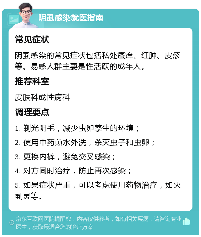 阴虱感染就医指南 常见症状 阴虱感染的常见症状包括私处瘙痒、红肿、皮疹等。易感人群主要是性活跃的成年人。 推荐科室 皮肤科或性病科 调理要点 1. 剃光阴毛，减少虫卵孳生的环境； 2. 使用中药煎水外洗，杀灭虫子和虫卵； 3. 更换内裤，避免交叉感染； 4. 对方同时治疗，防止再次感染； 5. 如果症状严重，可以考虑使用药物治疗，如灭虱灵等。