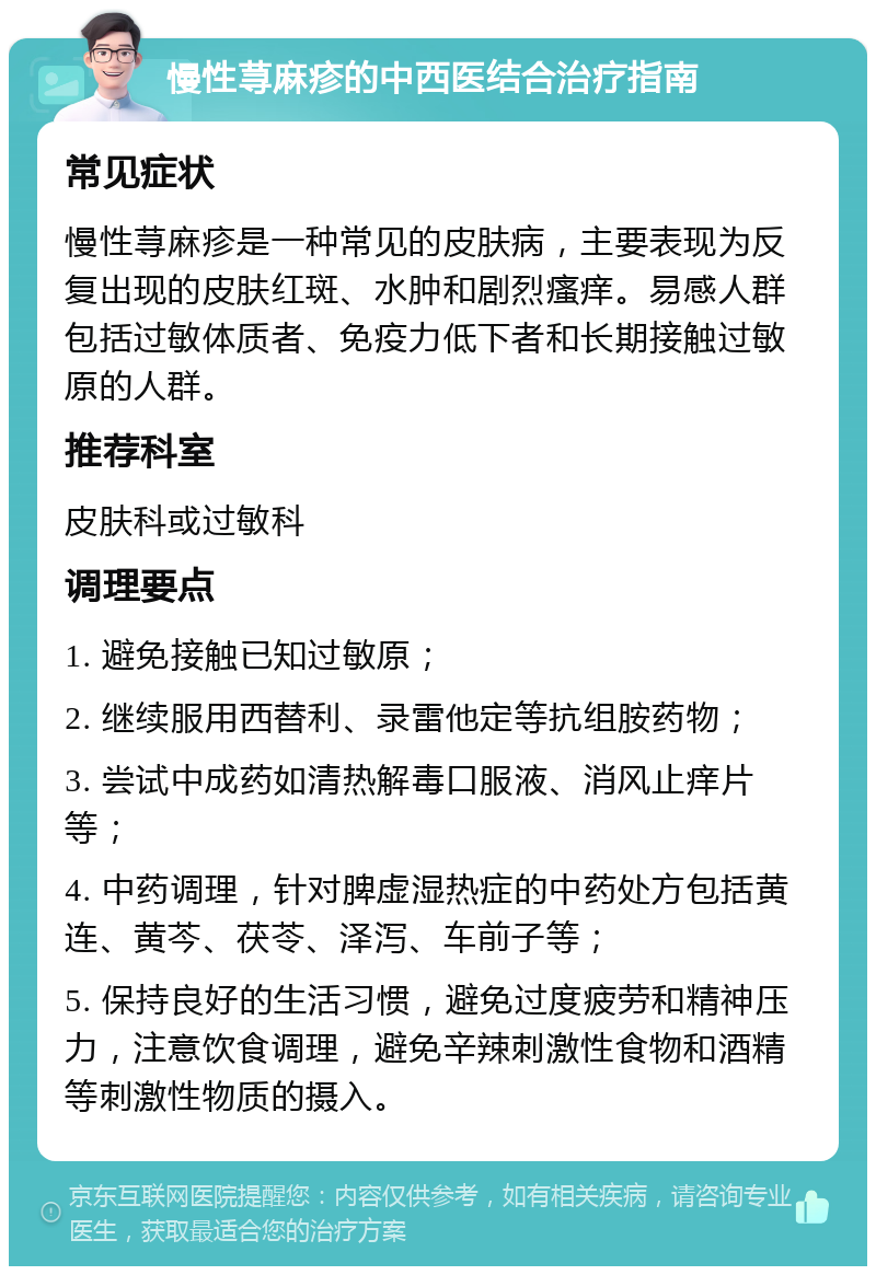 慢性荨麻疹的中西医结合治疗指南 常见症状 慢性荨麻疹是一种常见的皮肤病，主要表现为反复出现的皮肤红斑、水肿和剧烈瘙痒。易感人群包括过敏体质者、免疫力低下者和长期接触过敏原的人群。 推荐科室 皮肤科或过敏科 调理要点 1. 避免接触已知过敏原； 2. 继续服用西替利、录雷他定等抗组胺药物； 3. 尝试中成药如清热解毒口服液、消风止痒片等； 4. 中药调理，针对脾虚湿热症的中药处方包括黄连、黄芩、茯苓、泽泻、车前子等； 5. 保持良好的生活习惯，避免过度疲劳和精神压力，注意饮食调理，避免辛辣刺激性食物和酒精等刺激性物质的摄入。