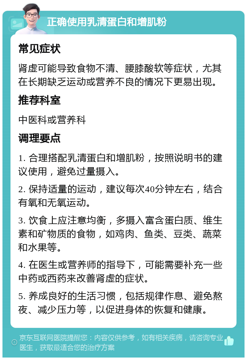 正确使用乳清蛋白和增肌粉 常见症状 肾虚可能导致食物不清、腰膝酸软等症状，尤其在长期缺乏运动或营养不良的情况下更易出现。 推荐科室 中医科或营养科 调理要点 1. 合理搭配乳清蛋白和增肌粉，按照说明书的建议使用，避免过量摄入。 2. 保持适量的运动，建议每次40分钟左右，结合有氧和无氧运动。 3. 饮食上应注意均衡，多摄入富含蛋白质、维生素和矿物质的食物，如鸡肉、鱼类、豆类、蔬菜和水果等。 4. 在医生或营养师的指导下，可能需要补充一些中药或西药来改善肾虚的症状。 5. 养成良好的生活习惯，包括规律作息、避免熬夜、减少压力等，以促进身体的恢复和健康。