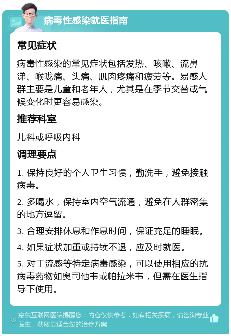 病毒性感染就医指南 常见症状 病毒性感染的常见症状包括发热、咳嗽、流鼻涕、喉咙痛、头痛、肌肉疼痛和疲劳等。易感人群主要是儿童和老年人，尤其是在季节交替或气候变化时更容易感染。 推荐科室 儿科或呼吸内科 调理要点 1. 保持良好的个人卫生习惯，勤洗手，避免接触病毒。 2. 多喝水，保持室内空气流通，避免在人群密集的地方逗留。 3. 合理安排休息和作息时间，保证充足的睡眠。 4. 如果症状加重或持续不退，应及时就医。 5. 对于流感等特定病毒感染，可以使用相应的抗病毒药物如奥司他韦或帕拉米韦，但需在医生指导下使用。