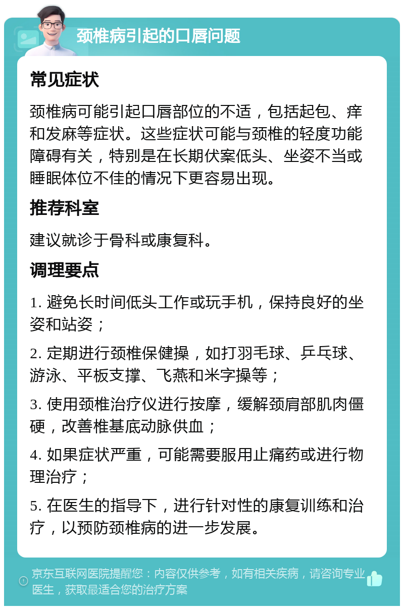 颈椎病引起的口唇问题 常见症状 颈椎病可能引起口唇部位的不适，包括起包、痒和发麻等症状。这些症状可能与颈椎的轻度功能障碍有关，特别是在长期伏案低头、坐姿不当或睡眠体位不佳的情况下更容易出现。 推荐科室 建议就诊于骨科或康复科。 调理要点 1. 避免长时间低头工作或玩手机，保持良好的坐姿和站姿； 2. 定期进行颈椎保健操，如打羽毛球、乒乓球、游泳、平板支撑、飞燕和米字操等； 3. 使用颈椎治疗仪进行按摩，缓解颈肩部肌肉僵硬，改善椎基底动脉供血； 4. 如果症状严重，可能需要服用止痛药或进行物理治疗； 5. 在医生的指导下，进行针对性的康复训练和治疗，以预防颈椎病的进一步发展。