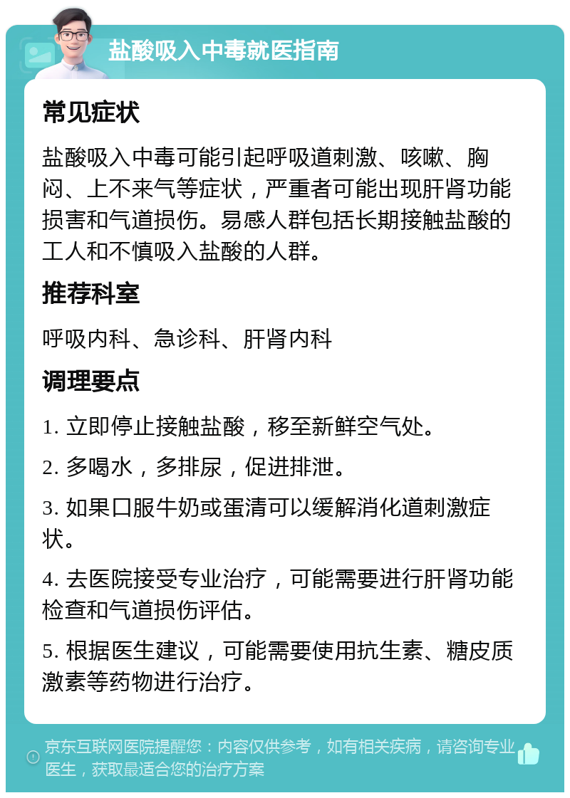 盐酸吸入中毒就医指南 常见症状 盐酸吸入中毒可能引起呼吸道刺激、咳嗽、胸闷、上不来气等症状，严重者可能出现肝肾功能损害和气道损伤。易感人群包括长期接触盐酸的工人和不慎吸入盐酸的人群。 推荐科室 呼吸内科、急诊科、肝肾内科 调理要点 1. 立即停止接触盐酸，移至新鲜空气处。 2. 多喝水，多排尿，促进排泄。 3. 如果口服牛奶或蛋清可以缓解消化道刺激症状。 4. 去医院接受专业治疗，可能需要进行肝肾功能检查和气道损伤评估。 5. 根据医生建议，可能需要使用抗生素、糖皮质激素等药物进行治疗。