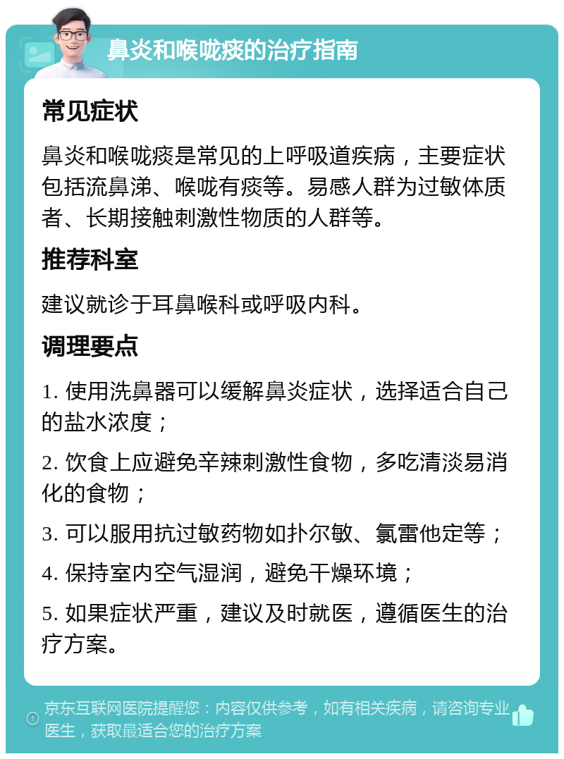 鼻炎和喉咙痰的治疗指南 常见症状 鼻炎和喉咙痰是常见的上呼吸道疾病，主要症状包括流鼻涕、喉咙有痰等。易感人群为过敏体质者、长期接触刺激性物质的人群等。 推荐科室 建议就诊于耳鼻喉科或呼吸内科。 调理要点 1. 使用洗鼻器可以缓解鼻炎症状，选择适合自己的盐水浓度； 2. 饮食上应避免辛辣刺激性食物，多吃清淡易消化的食物； 3. 可以服用抗过敏药物如扑尔敏、氯雷他定等； 4. 保持室内空气湿润，避免干燥环境； 5. 如果症状严重，建议及时就医，遵循医生的治疗方案。