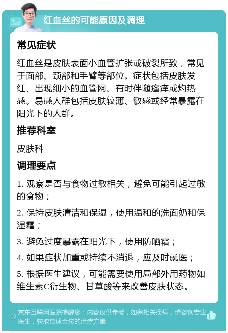 红血丝的可能原因及调理 常见症状 红血丝是皮肤表面小血管扩张或破裂所致，常见于面部、颈部和手臂等部位。症状包括皮肤发红、出现细小的血管网、有时伴随瘙痒或灼热感。易感人群包括皮肤较薄、敏感或经常暴露在阳光下的人群。 推荐科室 皮肤科 调理要点 1. 观察是否与食物过敏相关，避免可能引起过敏的食物； 2. 保持皮肤清洁和保湿，使用温和的洗面奶和保湿霜； 3. 避免过度暴露在阳光下，使用防晒霜； 4. 如果症状加重或持续不消退，应及时就医； 5. 根据医生建议，可能需要使用局部外用药物如维生素C衍生物、甘草酸等来改善皮肤状态。