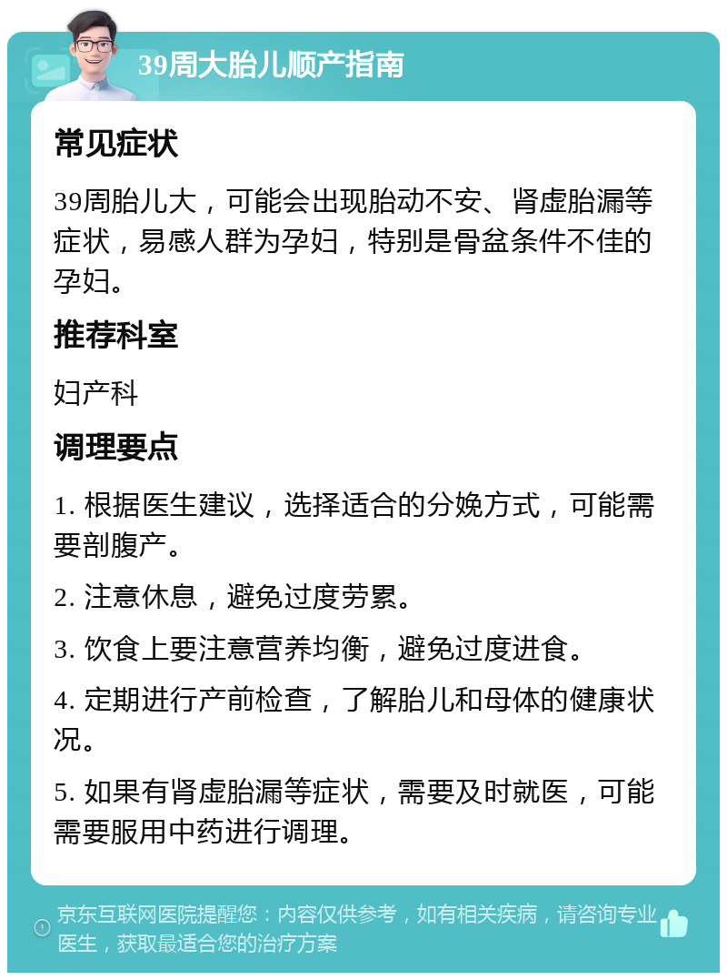 39周大胎儿顺产指南 常见症状 39周胎儿大，可能会出现胎动不安、肾虚胎漏等症状，易感人群为孕妇，特别是骨盆条件不佳的孕妇。 推荐科室 妇产科 调理要点 1. 根据医生建议，选择适合的分娩方式，可能需要剖腹产。 2. 注意休息，避免过度劳累。 3. 饮食上要注意营养均衡，避免过度进食。 4. 定期进行产前检查，了解胎儿和母体的健康状况。 5. 如果有肾虚胎漏等症状，需要及时就医，可能需要服用中药进行调理。