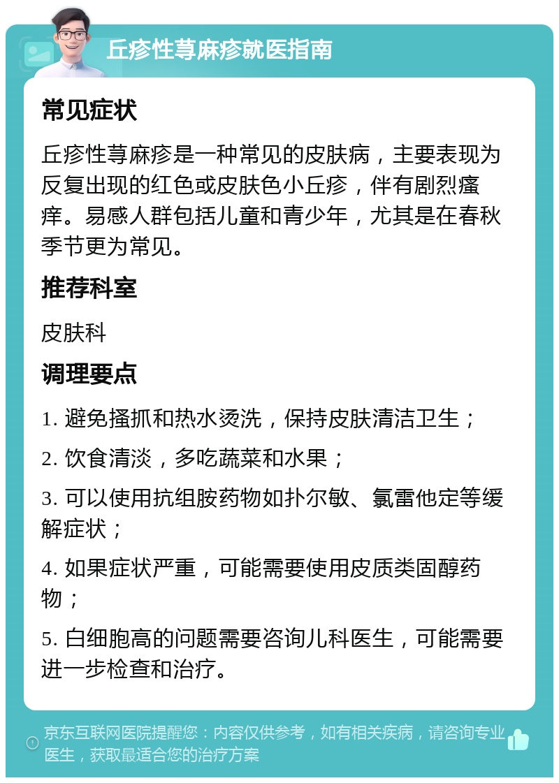 丘疹性荨麻疹就医指南 常见症状 丘疹性荨麻疹是一种常见的皮肤病，主要表现为反复出现的红色或皮肤色小丘疹，伴有剧烈瘙痒。易感人群包括儿童和青少年，尤其是在春秋季节更为常见。 推荐科室 皮肤科 调理要点 1. 避免搔抓和热水烫洗，保持皮肤清洁卫生； 2. 饮食清淡，多吃蔬菜和水果； 3. 可以使用抗组胺药物如扑尔敏、氯雷他定等缓解症状； 4. 如果症状严重，可能需要使用皮质类固醇药物； 5. 白细胞高的问题需要咨询儿科医生，可能需要进一步检查和治疗。