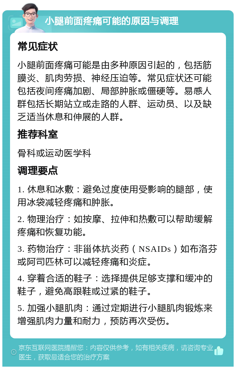 小腿前面疼痛可能的原因与调理 常见症状 小腿前面疼痛可能是由多种原因引起的，包括筋膜炎、肌肉劳损、神经压迫等。常见症状还可能包括夜间疼痛加剧、局部肿胀或僵硬等。易感人群包括长期站立或走路的人群、运动员、以及缺乏适当休息和伸展的人群。 推荐科室 骨科或运动医学科 调理要点 1. 休息和冰敷：避免过度使用受影响的腿部，使用冰袋减轻疼痛和肿胀。 2. 物理治疗：如按摩、拉伸和热敷可以帮助缓解疼痛和恢复功能。 3. 药物治疗：非甾体抗炎药（NSAIDs）如布洛芬或阿司匹林可以减轻疼痛和炎症。 4. 穿着合适的鞋子：选择提供足够支撑和缓冲的鞋子，避免高跟鞋或过紧的鞋子。 5. 加强小腿肌肉：通过定期进行小腿肌肉锻炼来增强肌肉力量和耐力，预防再次受伤。