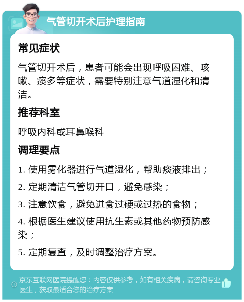 气管切开术后护理指南 常见症状 气管切开术后，患者可能会出现呼吸困难、咳嗽、痰多等症状，需要特别注意气道湿化和清洁。 推荐科室 呼吸内科或耳鼻喉科 调理要点 1. 使用雾化器进行气道湿化，帮助痰液排出； 2. 定期清洁气管切开口，避免感染； 3. 注意饮食，避免进食过硬或过热的食物； 4. 根据医生建议使用抗生素或其他药物预防感染； 5. 定期复查，及时调整治疗方案。