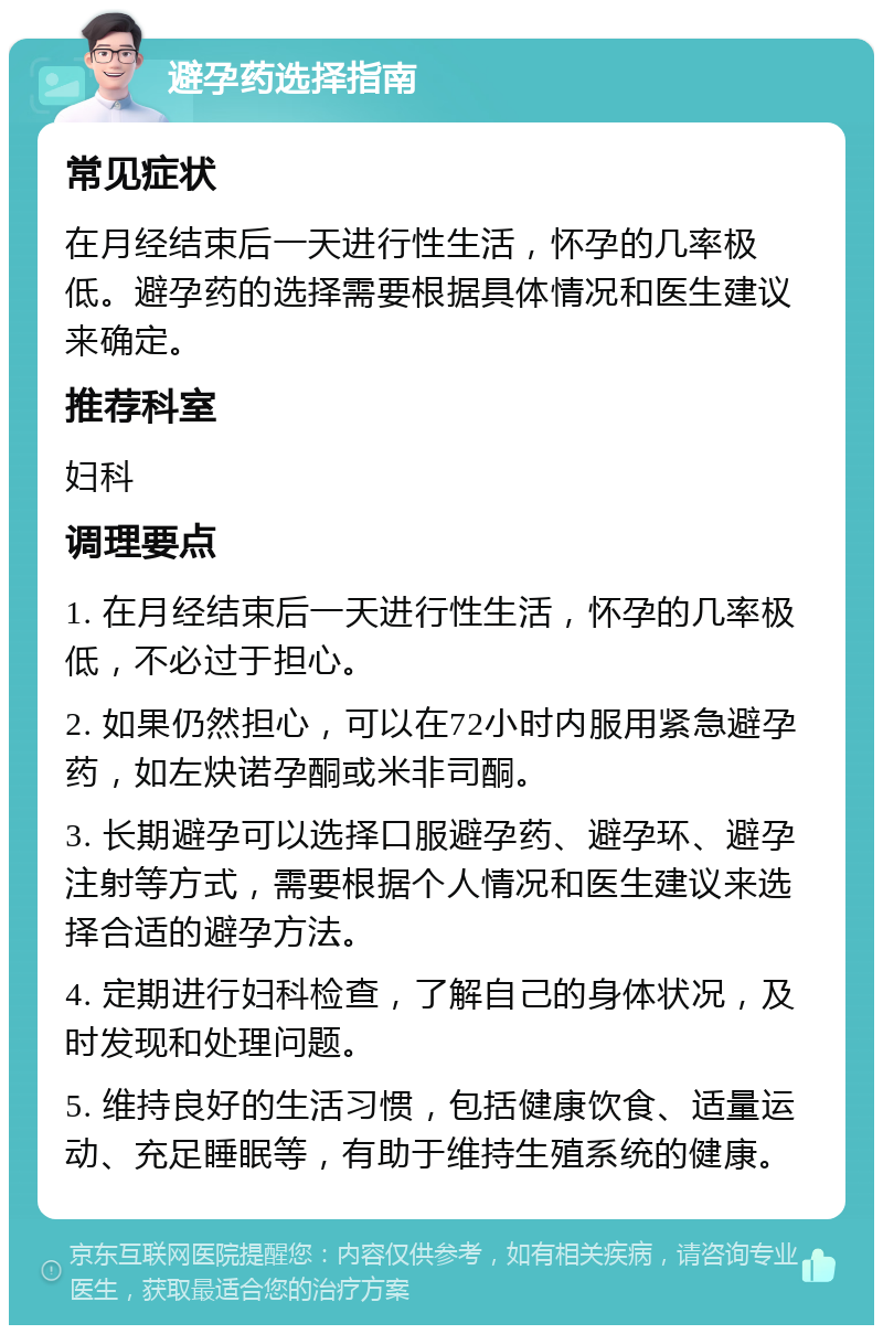 避孕药选择指南 常见症状 在月经结束后一天进行性生活，怀孕的几率极低。避孕药的选择需要根据具体情况和医生建议来确定。 推荐科室 妇科 调理要点 1. 在月经结束后一天进行性生活，怀孕的几率极低，不必过于担心。 2. 如果仍然担心，可以在72小时内服用紧急避孕药，如左炔诺孕酮或米非司酮。 3. 长期避孕可以选择口服避孕药、避孕环、避孕注射等方式，需要根据个人情况和医生建议来选择合适的避孕方法。 4. 定期进行妇科检查，了解自己的身体状况，及时发现和处理问题。 5. 维持良好的生活习惯，包括健康饮食、适量运动、充足睡眠等，有助于维持生殖系统的健康。