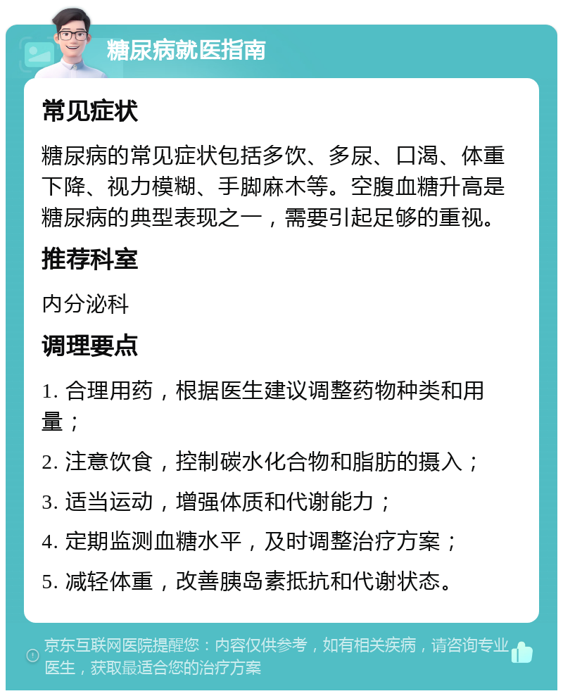 糖尿病就医指南 常见症状 糖尿病的常见症状包括多饮、多尿、口渴、体重下降、视力模糊、手脚麻木等。空腹血糖升高是糖尿病的典型表现之一，需要引起足够的重视。 推荐科室 内分泌科 调理要点 1. 合理用药，根据医生建议调整药物种类和用量； 2. 注意饮食，控制碳水化合物和脂肪的摄入； 3. 适当运动，增强体质和代谢能力； 4. 定期监测血糖水平，及时调整治疗方案； 5. 减轻体重，改善胰岛素抵抗和代谢状态。