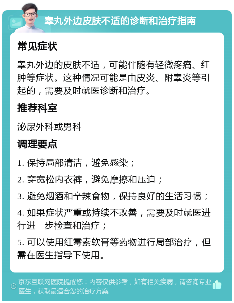 睾丸外边皮肤不适的诊断和治疗指南 常见症状 睾丸外边的皮肤不适，可能伴随有轻微疼痛、红肿等症状。这种情况可能是由皮炎、附睾炎等引起的，需要及时就医诊断和治疗。 推荐科室 泌尿外科或男科 调理要点 1. 保持局部清洁，避免感染； 2. 穿宽松内衣裤，避免摩擦和压迫； 3. 避免烟酒和辛辣食物，保持良好的生活习惯； 4. 如果症状严重或持续不改善，需要及时就医进行进一步检查和治疗； 5. 可以使用红霉素软膏等药物进行局部治疗，但需在医生指导下使用。