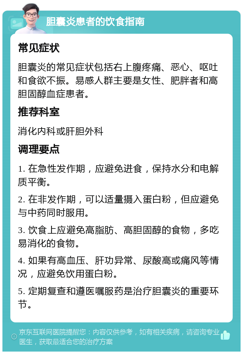 胆囊炎患者的饮食指南 常见症状 胆囊炎的常见症状包括右上腹疼痛、恶心、呕吐和食欲不振。易感人群主要是女性、肥胖者和高胆固醇血症患者。 推荐科室 消化内科或肝胆外科 调理要点 1. 在急性发作期，应避免进食，保持水分和电解质平衡。 2. 在非发作期，可以适量摄入蛋白粉，但应避免与中药同时服用。 3. 饮食上应避免高脂肪、高胆固醇的食物，多吃易消化的食物。 4. 如果有高血压、肝功异常、尿酸高或痛风等情况，应避免饮用蛋白粉。 5. 定期复查和遵医嘱服药是治疗胆囊炎的重要环节。