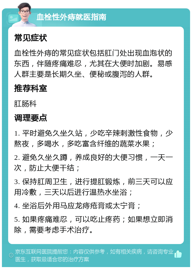 血栓性外痔就医指南 常见症状 血栓性外痔的常见症状包括肛门处出现血泡状的东西，伴随疼痛难忍，尤其在大便时加剧。易感人群主要是长期久坐、便秘或腹泻的人群。 推荐科室 肛肠科 调理要点 1. 平时避免久坐久站，少吃辛辣刺激性食物，少熬夜，多喝水，多吃富含纤维的蔬菜水果； 2. 避免久坐久蹲，养成良好的大便习惯，一天一次，防止大便干结； 3. 保持肛周卫生，进行提肛锻炼，前三天可以应用冷敷，三天以后进行温热水坐浴； 4. 坐浴后外用马应龙痔疮膏或太宁膏； 5. 如果疼痛难忍，可以吃止疼药；如果想立即消除，需要考虑手术治疗。