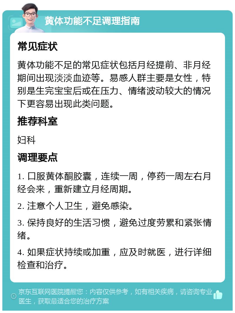 黄体功能不足调理指南 常见症状 黄体功能不足的常见症状包括月经提前、非月经期间出现淡淡血迹等。易感人群主要是女性，特别是生完宝宝后或在压力、情绪波动较大的情况下更容易出现此类问题。 推荐科室 妇科 调理要点 1. 口服黄体酮胶囊，连续一周，停药一周左右月经会来，重新建立月经周期。 2. 注意个人卫生，避免感染。 3. 保持良好的生活习惯，避免过度劳累和紧张情绪。 4. 如果症状持续或加重，应及时就医，进行详细检查和治疗。