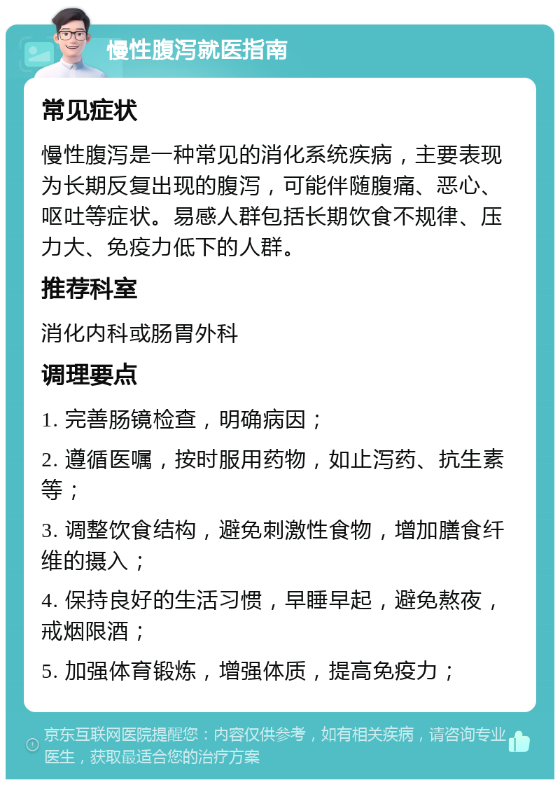 慢性腹泻就医指南 常见症状 慢性腹泻是一种常见的消化系统疾病，主要表现为长期反复出现的腹泻，可能伴随腹痛、恶心、呕吐等症状。易感人群包括长期饮食不规律、压力大、免疫力低下的人群。 推荐科室 消化内科或肠胃外科 调理要点 1. 完善肠镜检查，明确病因； 2. 遵循医嘱，按时服用药物，如止泻药、抗生素等； 3. 调整饮食结构，避免刺激性食物，增加膳食纤维的摄入； 4. 保持良好的生活习惯，早睡早起，避免熬夜，戒烟限酒； 5. 加强体育锻炼，增强体质，提高免疫力；