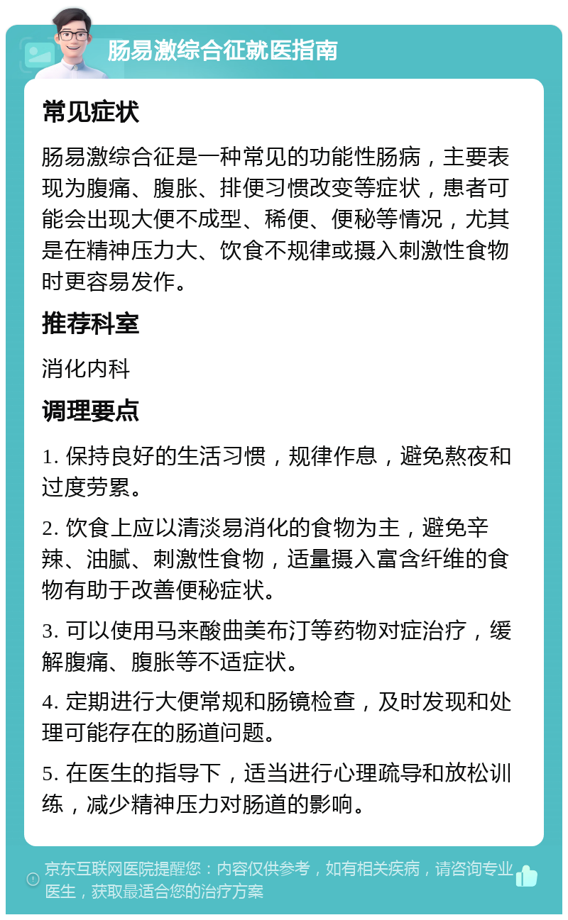 肠易激综合征就医指南 常见症状 肠易激综合征是一种常见的功能性肠病，主要表现为腹痛、腹胀、排便习惯改变等症状，患者可能会出现大便不成型、稀便、便秘等情况，尤其是在精神压力大、饮食不规律或摄入刺激性食物时更容易发作。 推荐科室 消化内科 调理要点 1. 保持良好的生活习惯，规律作息，避免熬夜和过度劳累。 2. 饮食上应以清淡易消化的食物为主，避免辛辣、油腻、刺激性食物，适量摄入富含纤维的食物有助于改善便秘症状。 3. 可以使用马来酸曲美布汀等药物对症治疗，缓解腹痛、腹胀等不适症状。 4. 定期进行大便常规和肠镜检查，及时发现和处理可能存在的肠道问题。 5. 在医生的指导下，适当进行心理疏导和放松训练，减少精神压力对肠道的影响。