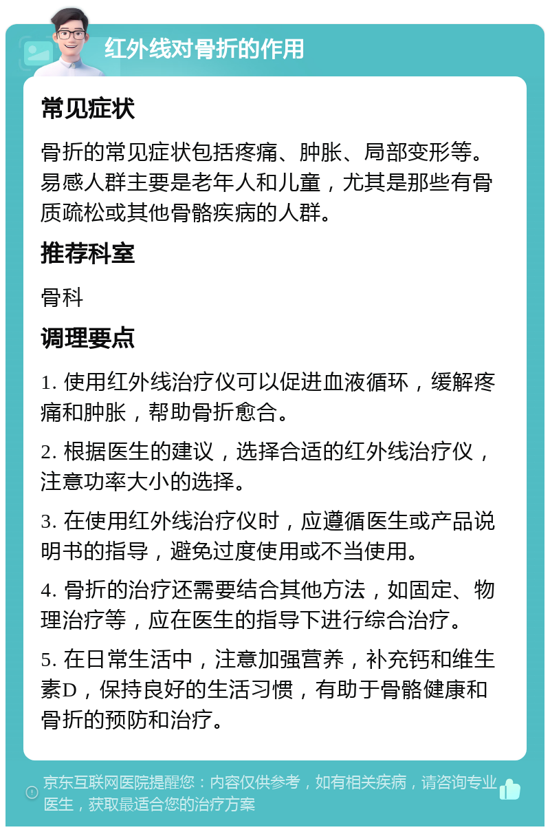 红外线对骨折的作用 常见症状 骨折的常见症状包括疼痛、肿胀、局部变形等。易感人群主要是老年人和儿童，尤其是那些有骨质疏松或其他骨骼疾病的人群。 推荐科室 骨科 调理要点 1. 使用红外线治疗仪可以促进血液循环，缓解疼痛和肿胀，帮助骨折愈合。 2. 根据医生的建议，选择合适的红外线治疗仪，注意功率大小的选择。 3. 在使用红外线治疗仪时，应遵循医生或产品说明书的指导，避免过度使用或不当使用。 4. 骨折的治疗还需要结合其他方法，如固定、物理治疗等，应在医生的指导下进行综合治疗。 5. 在日常生活中，注意加强营养，补充钙和维生素D，保持良好的生活习惯，有助于骨骼健康和骨折的预防和治疗。