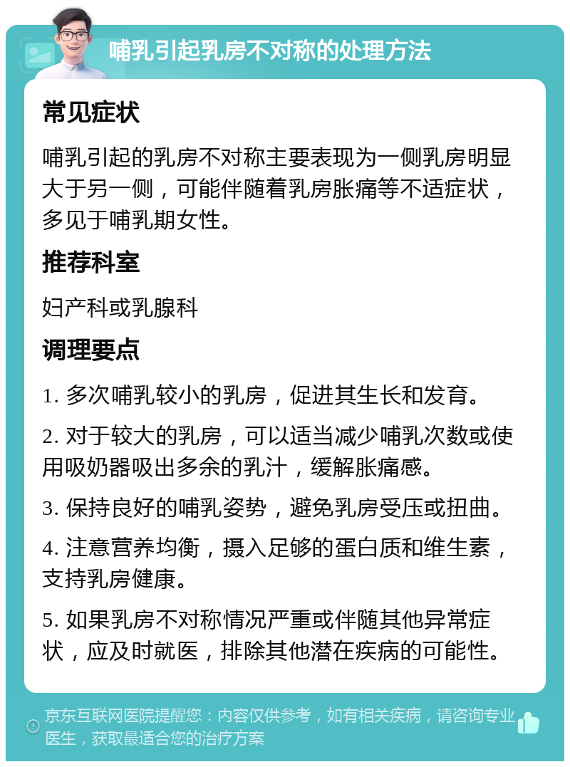 哺乳引起乳房不对称的处理方法 常见症状 哺乳引起的乳房不对称主要表现为一侧乳房明显大于另一侧，可能伴随着乳房胀痛等不适症状，多见于哺乳期女性。 推荐科室 妇产科或乳腺科 调理要点 1. 多次哺乳较小的乳房，促进其生长和发育。 2. 对于较大的乳房，可以适当减少哺乳次数或使用吸奶器吸出多余的乳汁，缓解胀痛感。 3. 保持良好的哺乳姿势，避免乳房受压或扭曲。 4. 注意营养均衡，摄入足够的蛋白质和维生素，支持乳房健康。 5. 如果乳房不对称情况严重或伴随其他异常症状，应及时就医，排除其他潜在疾病的可能性。