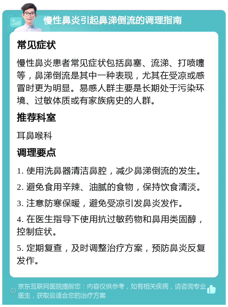 慢性鼻炎引起鼻涕倒流的调理指南 常见症状 慢性鼻炎患者常见症状包括鼻塞、流涕、打喷嚏等，鼻涕倒流是其中一种表现，尤其在受凉或感冒时更为明显。易感人群主要是长期处于污染环境、过敏体质或有家族病史的人群。 推荐科室 耳鼻喉科 调理要点 1. 使用洗鼻器清洁鼻腔，减少鼻涕倒流的发生。 2. 避免食用辛辣、油腻的食物，保持饮食清淡。 3. 注意防寒保暖，避免受凉引发鼻炎发作。 4. 在医生指导下使用抗过敏药物和鼻用类固醇，控制症状。 5. 定期复查，及时调整治疗方案，预防鼻炎反复发作。