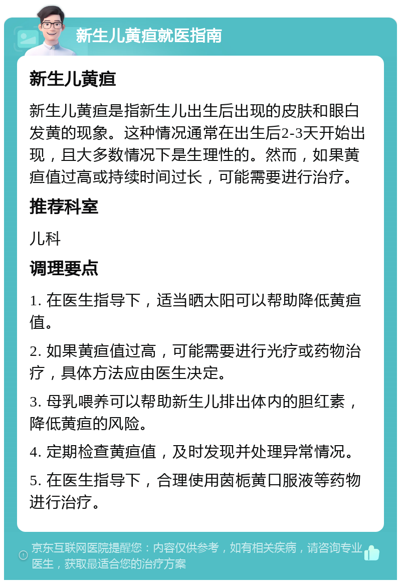 新生儿黄疸就医指南 新生儿黄疸 新生儿黄疸是指新生儿出生后出现的皮肤和眼白发黄的现象。这种情况通常在出生后2-3天开始出现，且大多数情况下是生理性的。然而，如果黄疸值过高或持续时间过长，可能需要进行治疗。 推荐科室 儿科 调理要点 1. 在医生指导下，适当晒太阳可以帮助降低黄疸值。 2. 如果黄疸值过高，可能需要进行光疗或药物治疗，具体方法应由医生决定。 3. 母乳喂养可以帮助新生儿排出体内的胆红素，降低黄疸的风险。 4. 定期检查黄疸值，及时发现并处理异常情况。 5. 在医生指导下，合理使用茵栀黄口服液等药物进行治疗。