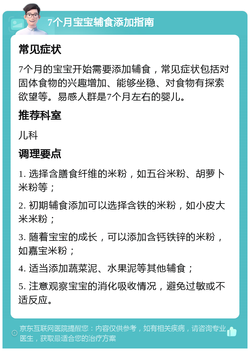 7个月宝宝辅食添加指南 常见症状 7个月的宝宝开始需要添加辅食，常见症状包括对固体食物的兴趣增加、能够坐稳、对食物有探索欲望等。易感人群是7个月左右的婴儿。 推荐科室 儿科 调理要点 1. 选择含膳食纤维的米粉，如五谷米粉、胡萝卜米粉等； 2. 初期辅食添加可以选择含铁的米粉，如小皮大米米粉； 3. 随着宝宝的成长，可以添加含钙铁锌的米粉，如嘉宝米粉； 4. 适当添加蔬菜泥、水果泥等其他辅食； 5. 注意观察宝宝的消化吸收情况，避免过敏或不适反应。