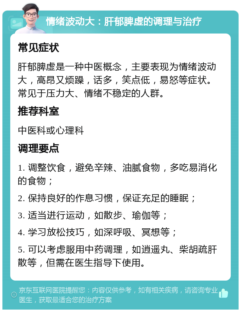 情绪波动大：肝郁脾虚的调理与治疗 常见症状 肝郁脾虚是一种中医概念，主要表现为情绪波动大，高昂又烦躁，话多，笑点低，易怒等症状。常见于压力大、情绪不稳定的人群。 推荐科室 中医科或心理科 调理要点 1. 调整饮食，避免辛辣、油腻食物，多吃易消化的食物； 2. 保持良好的作息习惯，保证充足的睡眠； 3. 适当进行运动，如散步、瑜伽等； 4. 学习放松技巧，如深呼吸、冥想等； 5. 可以考虑服用中药调理，如逍遥丸、柴胡疏肝散等，但需在医生指导下使用。