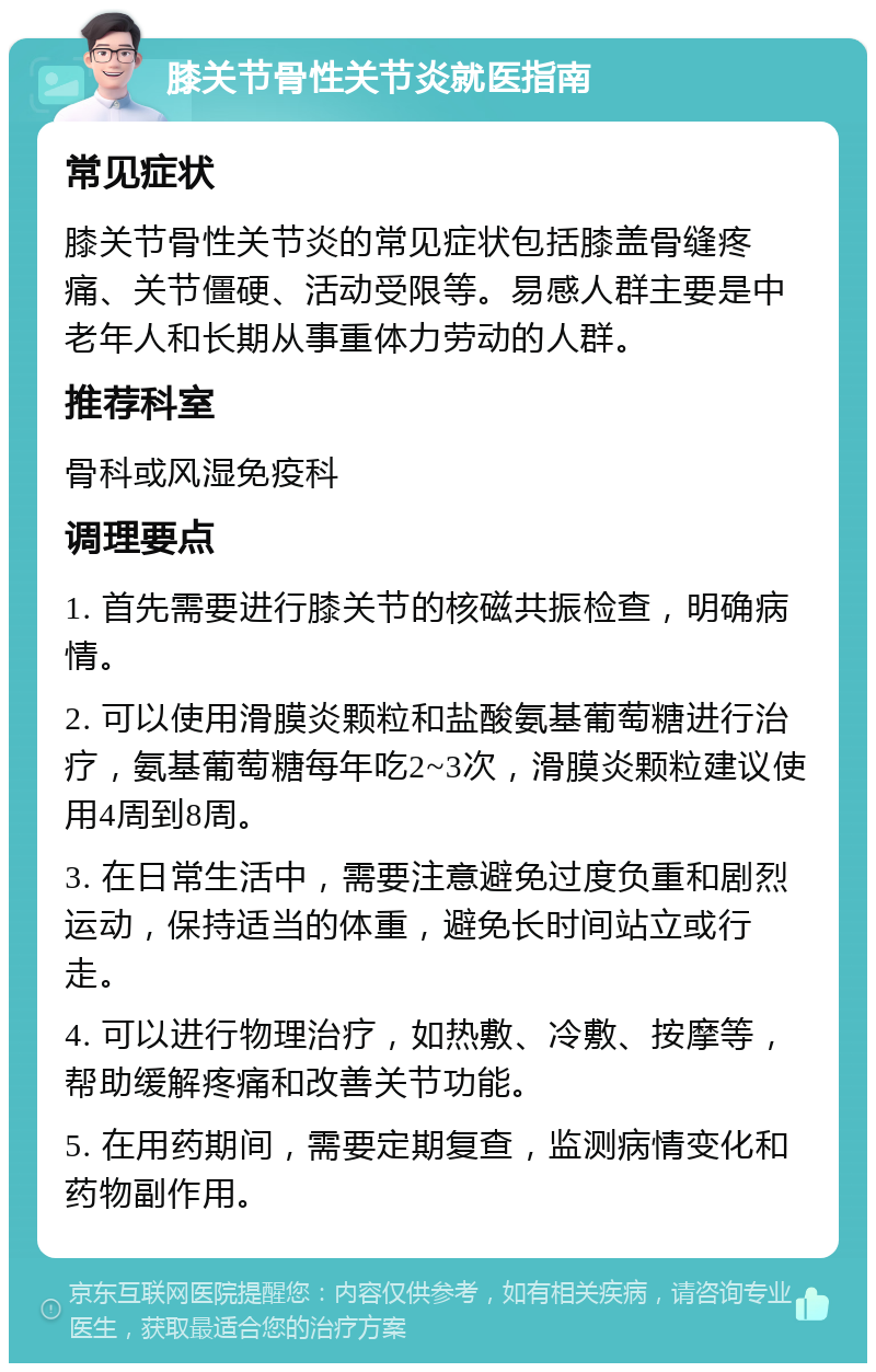 膝关节骨性关节炎就医指南 常见症状 膝关节骨性关节炎的常见症状包括膝盖骨缝疼痛、关节僵硬、活动受限等。易感人群主要是中老年人和长期从事重体力劳动的人群。 推荐科室 骨科或风湿免疫科 调理要点 1. 首先需要进行膝关节的核磁共振检查，明确病情。 2. 可以使用滑膜炎颗粒和盐酸氨基葡萄糖进行治疗，氨基葡萄糖每年吃2~3次，滑膜炎颗粒建议使用4周到8周。 3. 在日常生活中，需要注意避免过度负重和剧烈运动，保持适当的体重，避免长时间站立或行走。 4. 可以进行物理治疗，如热敷、冷敷、按摩等，帮助缓解疼痛和改善关节功能。 5. 在用药期间，需要定期复查，监测病情变化和药物副作用。