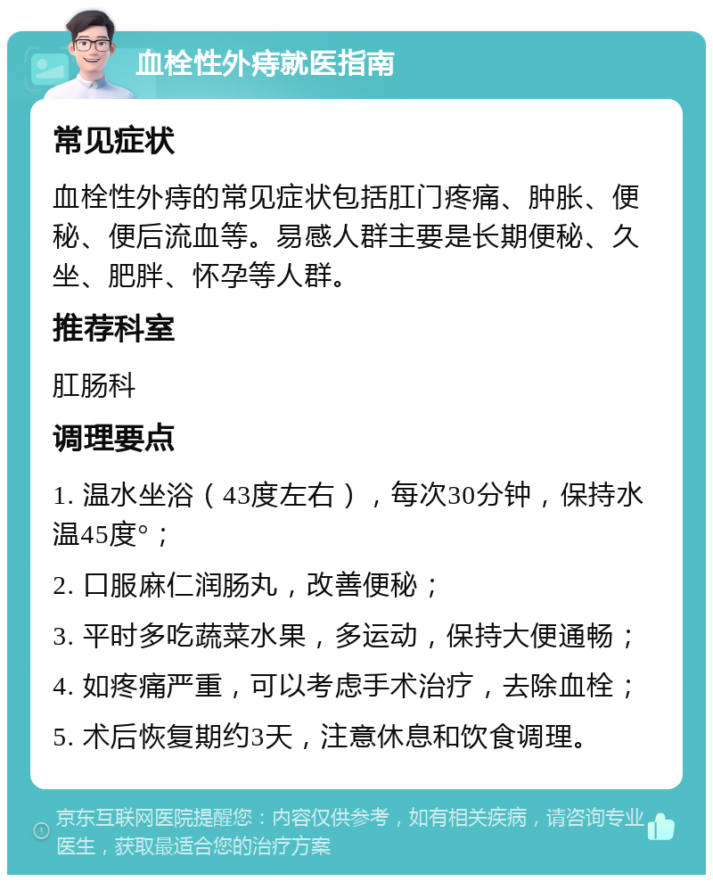 血栓性外痔就医指南 常见症状 血栓性外痔的常见症状包括肛门疼痛、肿胀、便秘、便后流血等。易感人群主要是长期便秘、久坐、肥胖、怀孕等人群。 推荐科室 肛肠科 调理要点 1. 温水坐浴（43度左右），每次30分钟，保持水温45度°； 2. 口服麻仁润肠丸，改善便秘； 3. 平时多吃蔬菜水果，多运动，保持大便通畅； 4. 如疼痛严重，可以考虑手术治疗，去除血栓； 5. 术后恢复期约3天，注意休息和饮食调理。