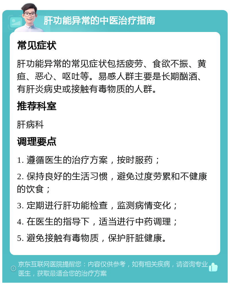 肝功能异常的中医治疗指南 常见症状 肝功能异常的常见症状包括疲劳、食欲不振、黄疸、恶心、呕吐等。易感人群主要是长期酗酒、有肝炎病史或接触有毒物质的人群。 推荐科室 肝病科 调理要点 1. 遵循医生的治疗方案，按时服药； 2. 保持良好的生活习惯，避免过度劳累和不健康的饮食； 3. 定期进行肝功能检查，监测病情变化； 4. 在医生的指导下，适当进行中药调理； 5. 避免接触有毒物质，保护肝脏健康。