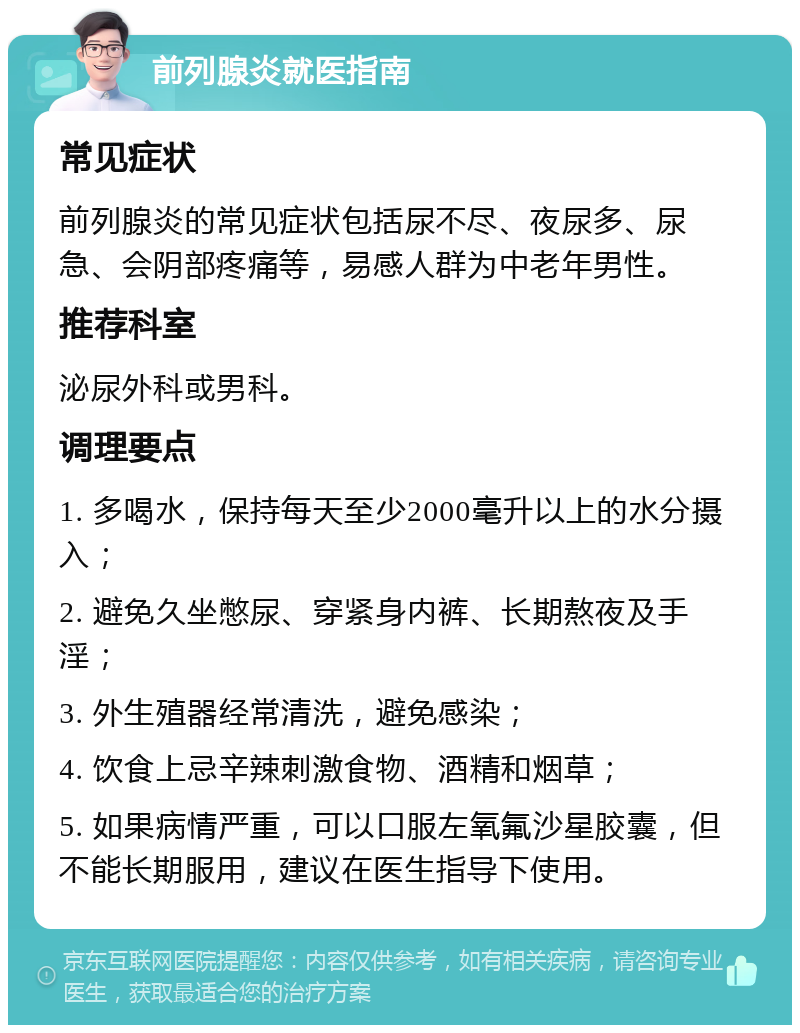 前列腺炎就医指南 常见症状 前列腺炎的常见症状包括尿不尽、夜尿多、尿急、会阴部疼痛等，易感人群为中老年男性。 推荐科室 泌尿外科或男科。 调理要点 1. 多喝水，保持每天至少2000毫升以上的水分摄入； 2. 避免久坐憋尿、穿紧身内裤、长期熬夜及手淫； 3. 外生殖器经常清洗，避免感染； 4. 饮食上忌辛辣刺激食物、酒精和烟草； 5. 如果病情严重，可以口服左氧氟沙星胶囊，但不能长期服用，建议在医生指导下使用。