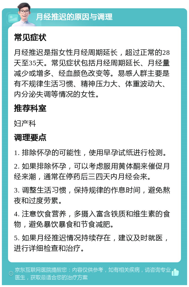 月经推迟的原因与调理 常见症状 月经推迟是指女性月经周期延长，超过正常的28天至35天。常见症状包括月经周期延长、月经量减少或增多、经血颜色改变等。易感人群主要是有不规律生活习惯、精神压力大、体重波动大、内分泌失调等情况的女性。 推荐科室 妇产科 调理要点 1. 排除怀孕的可能性，使用早孕试纸进行检测。 2. 如果排除怀孕，可以考虑服用黄体酮来催促月经来潮，通常在停药后三四天内月经会来。 3. 调整生活习惯，保持规律的作息时间，避免熬夜和过度劳累。 4. 注意饮食营养，多摄入富含铁质和维生素的食物，避免暴饮暴食和节食减肥。 5. 如果月经推迟情况持续存在，建议及时就医，进行详细检查和治疗。